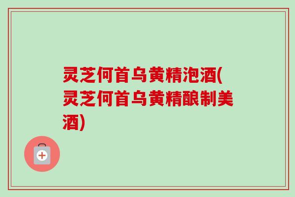 灵芝何首乌黄精泡酒(灵芝何首乌黄精酿制美酒)
