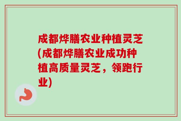 成都烨膳农业种植灵芝(成都烨膳农业成功种植高质量灵芝，领跑行业)