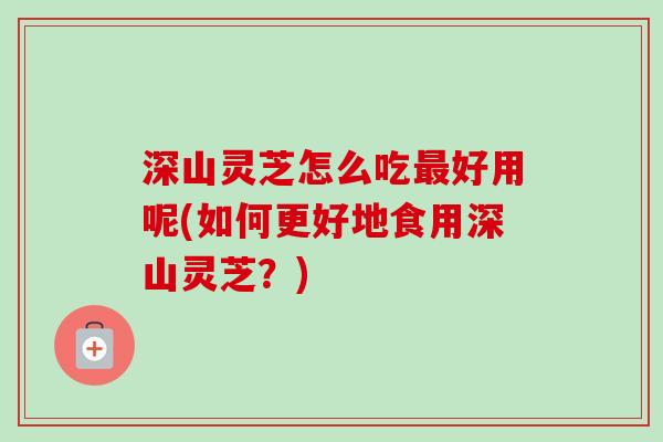 深山灵芝怎么吃好用呢(如何更好地食用深山灵芝？)