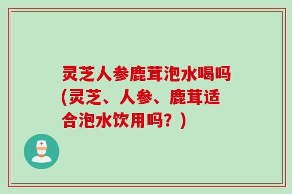 灵芝人参鹿茸泡水喝吗(灵芝、人参、鹿茸适合泡水饮用吗？)