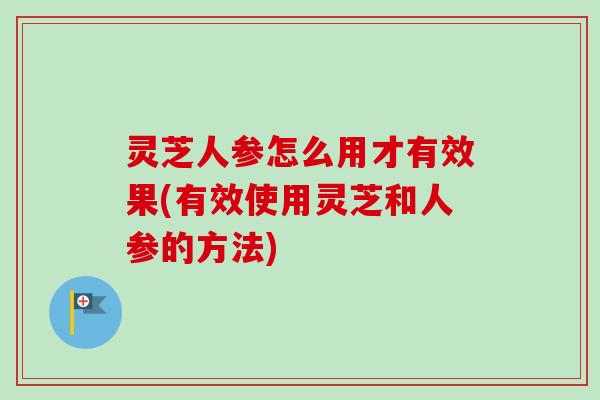 灵芝人参怎么用才有效果(有效使用灵芝和人参的方法)