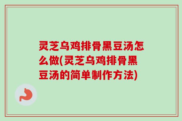 灵芝乌鸡排骨黑豆汤怎么做(灵芝乌鸡排骨黑豆汤的简单制作方法)