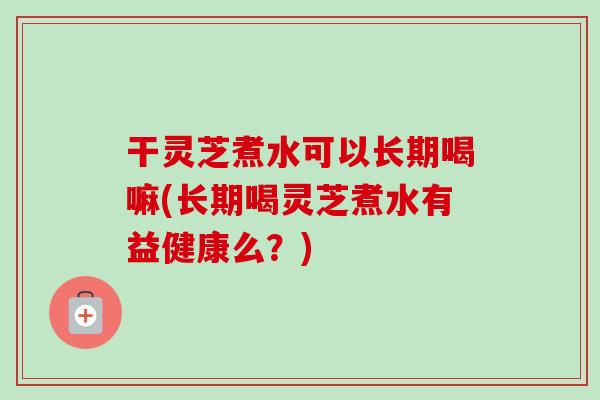 干灵芝煮水可以长期喝嘛(长期喝灵芝煮水有益健康么？)