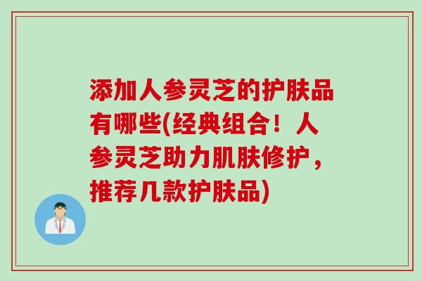 添加人参灵芝的护肤品有哪些(经典组合！人参灵芝助力肌肤修护，推荐几款护肤品)