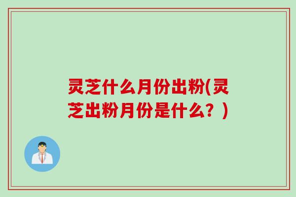 灵芝什么月份出粉(灵芝出粉月份是什么？)