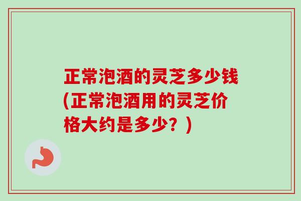 正常泡酒的灵芝多少钱(正常泡酒用的灵芝价格大约是多少？)