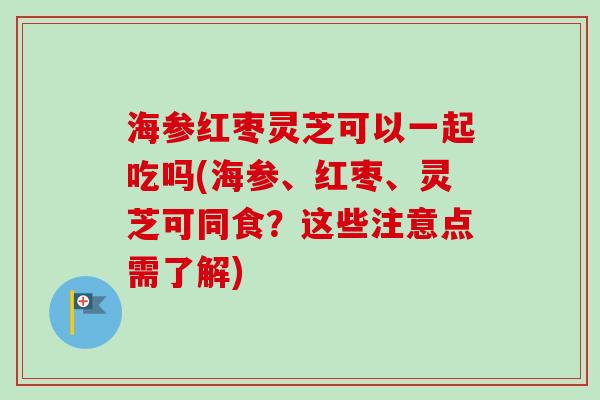 海参红枣灵芝可以一起吃吗(海参、红枣、灵芝可同食？这些注意点需了解)