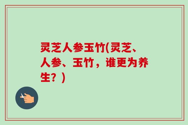 灵芝人参玉竹(灵芝、人参、玉竹，谁更为养生？)