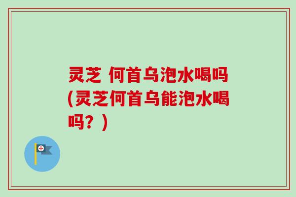 灵芝 何首乌泡水喝吗(灵芝何首乌能泡水喝吗？)