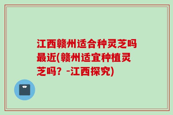 江西赣州适合种灵芝吗近(赣州适宜种植灵芝吗?-江西探究) 江西赣州适合种灵芝吗近(赣州适宜种植灵芝吗?-江西探究)