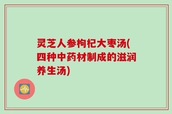 灵芝人参枸杞大枣汤(四种中药材制成的滋润养生汤)