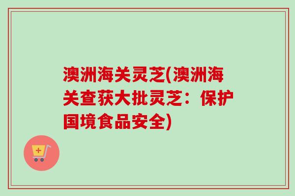 澳洲海关灵芝(澳洲海关查获大批灵芝:保护国境食品安全) 澳洲海关灵芝(澳洲海关查获大批灵芝:保护国境食品安全)