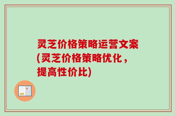 灵芝价格策略运营文案(灵芝价格策略优化,提高性价比) 灵芝价格策略运营文案(灵芝价格策略优化,提高性价比)