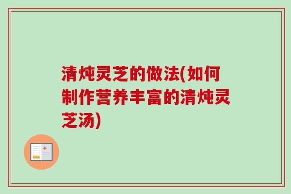 清炖灵芝的做法(如何制作营养丰富的清炖灵芝汤)