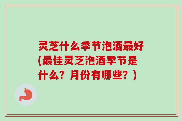 灵芝什么季节泡酒最好(最佳灵芝泡酒季节是什么？月份有哪些？)