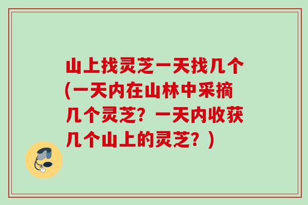 山上找灵芝一天找几个(一天内在山林中采摘几个灵芝？一天内收获几个山上的灵芝？)