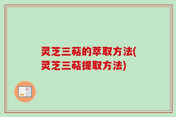 灵芝三萜的萃取方法(灵芝三萜提取方法)