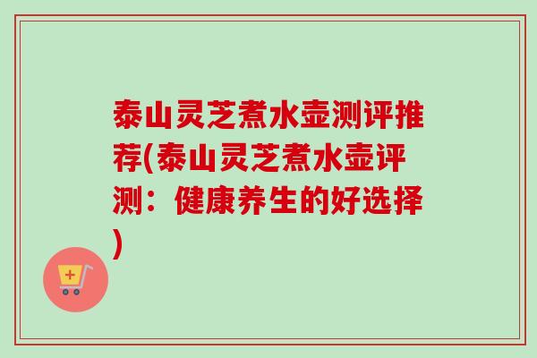 泰山灵芝煮水壶测评推荐(泰山灵芝煮水壶评测：健康养生的好选择)