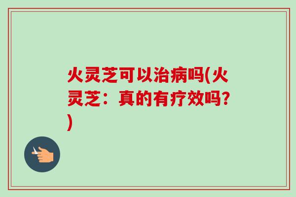 火灵芝可以治病吗(火灵芝：真的有疗效吗？)