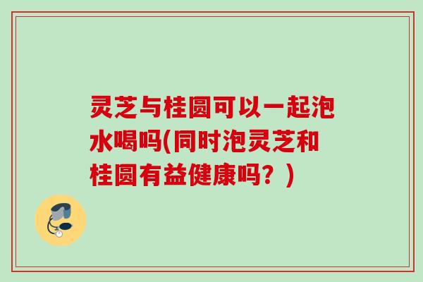 灵芝与桂圆可以一起泡水喝吗(同时泡灵芝和桂圆有益健康吗？)