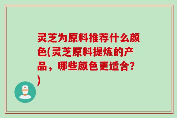 灵芝为原料推荐什么颜色(灵芝原料提炼的产品，哪些颜色更适合？)