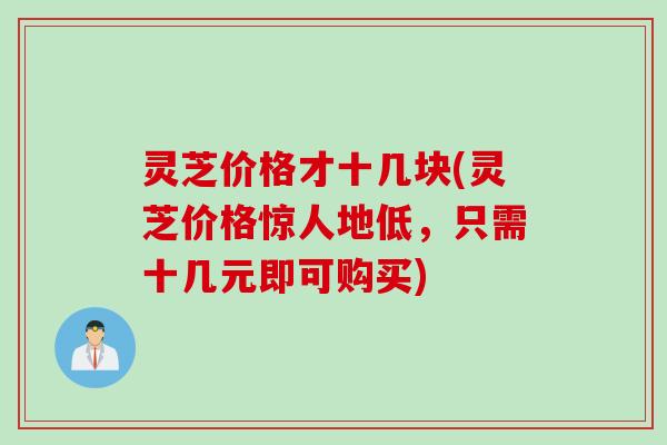 灵芝价格才十几块(灵芝价格惊人地低，只需十几元即可购买)