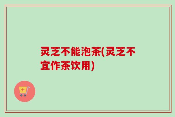 灵芝不能泡茶(灵芝不宜作茶饮用)