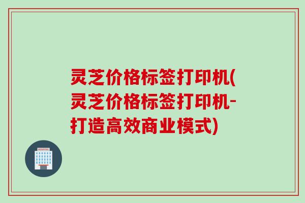 灵芝价格标签打印机(灵芝价格标签打印机-打造高效商业模式)