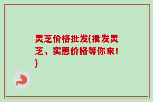 灵芝价格批发(批发灵芝，实惠价格等你来！)