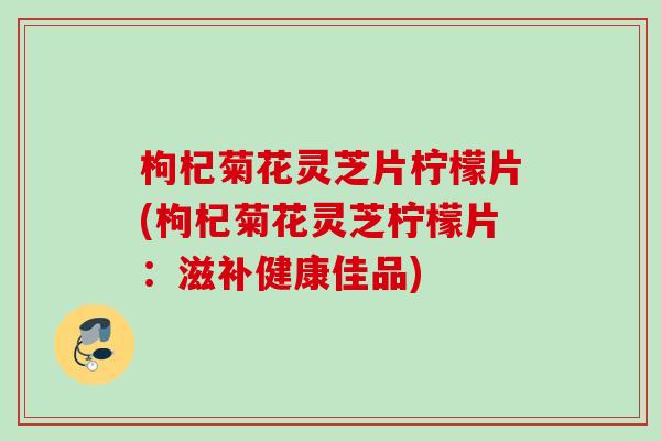 枸杞菊花灵芝片柠檬片(枸杞菊花灵芝柠檬片：滋补健康佳品)