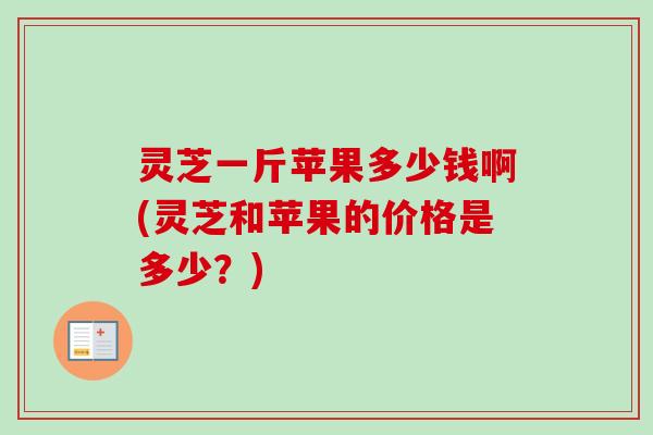 灵芝一斤苹果多少钱啊(灵芝和苹果的价格是多少？)