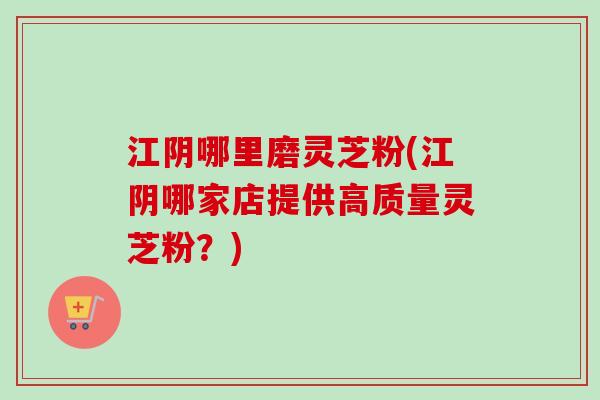 江阴哪里磨灵芝粉(江阴哪家店提供高质量灵芝粉？)