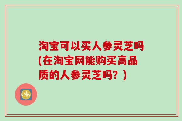 淘宝可以买人参灵芝吗(在淘宝网能购买高品质的人参灵芝吗？)
