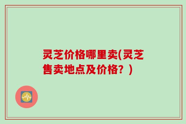 灵芝价格哪里卖(灵芝售卖地点及价格?) 灵芝价格哪里卖(灵芝售卖地点及价格?)