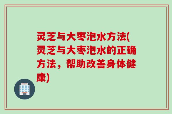 灵芝与大枣泡水方法(灵芝与大枣泡水的正确方法，帮助改善身体健康)