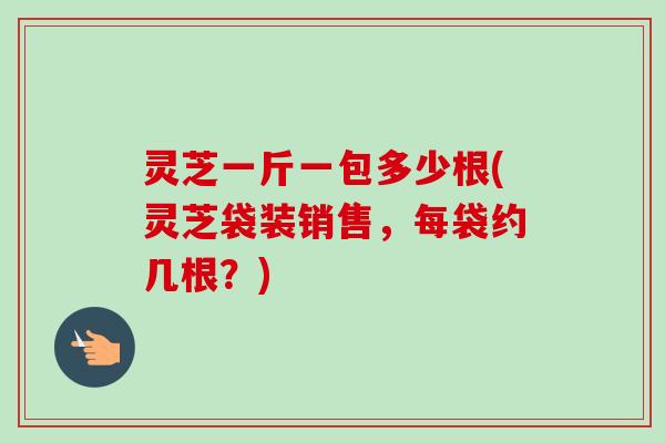 灵芝一斤一包多少根(灵芝袋装销售，每袋约几根？)