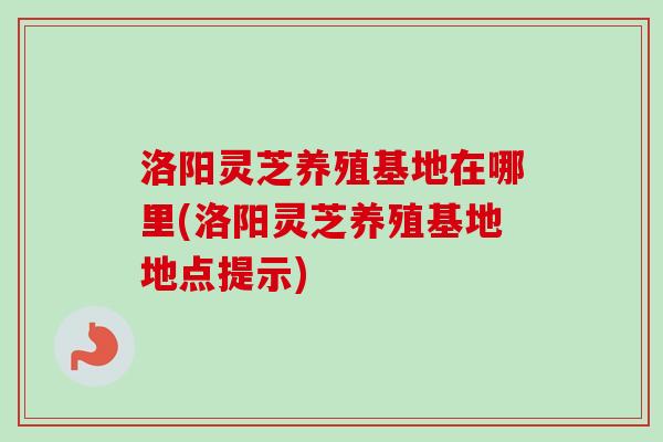洛阳灵芝养殖基地在哪里(洛阳灵芝养殖基地地点提示)