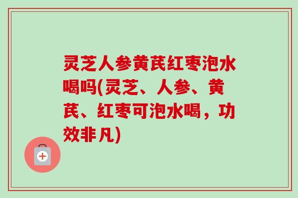 灵芝人参黄芪红枣泡水喝吗(灵芝、人参、黄芪、红枣可泡水喝，功效非凡)