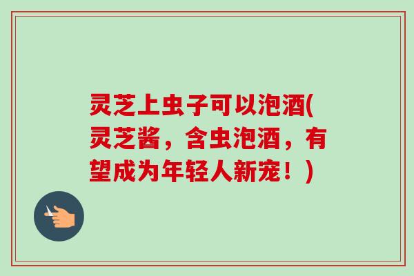 灵芝上虫子可以泡酒(灵芝酱，含虫泡酒，有望成为年轻人新宠！)