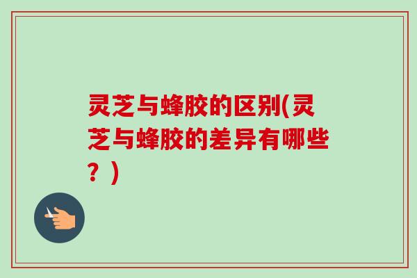 灵芝与蜂胶的区别(灵芝与蜂胶的差异有哪些？)