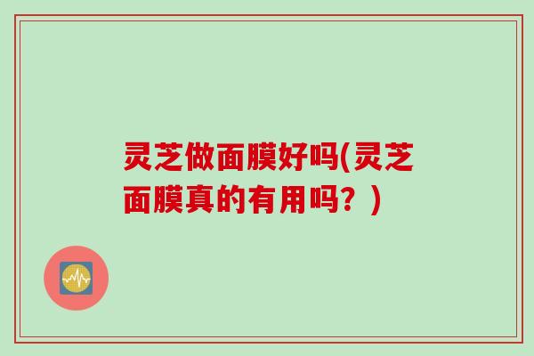 灵芝做面膜好吗(灵芝面膜真的有用吗？)