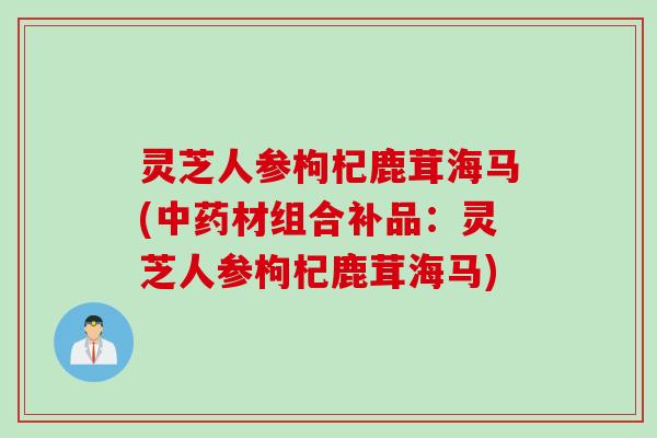 灵芝人参枸杞鹿茸海马(材组合补品:灵芝人参枸杞鹿茸海马) 灵芝人参枸杞鹿茸海马(材组合补品:灵芝人参枸杞鹿茸海马)