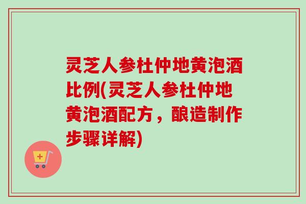 灵芝人参杜仲地黄泡酒比例(灵芝人参杜仲地黄泡酒配方，酿造制作步骤详解)