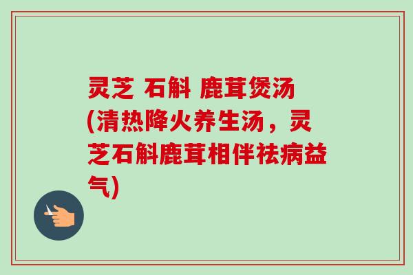 灵芝 石斛 鹿茸煲汤(清热降火养生汤，灵芝石斛鹿茸相伴祛病益气)