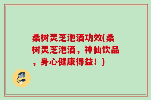 桑树灵芝泡酒功效(桑树灵芝泡酒，神仙饮品，身心健康得益！)