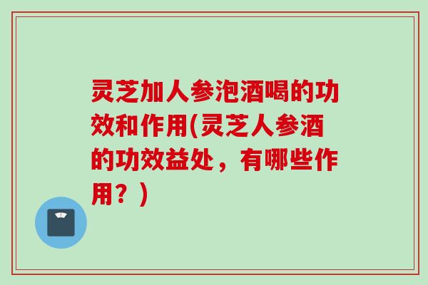 灵芝加人参泡酒喝的功效和作用(灵芝人参酒的功效益处，有哪些作用？)
