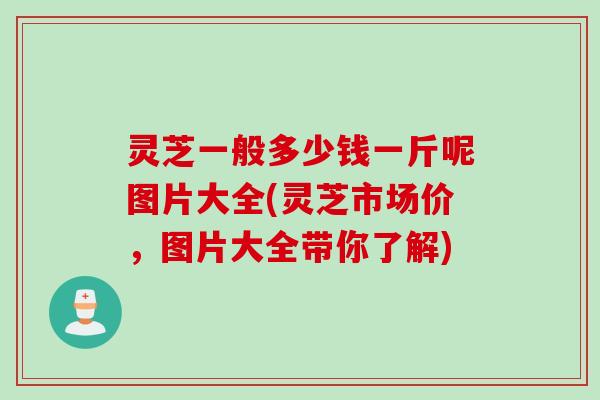 灵芝一般多少钱一斤呢图片大全(灵芝市场价，图片大全带你了解)