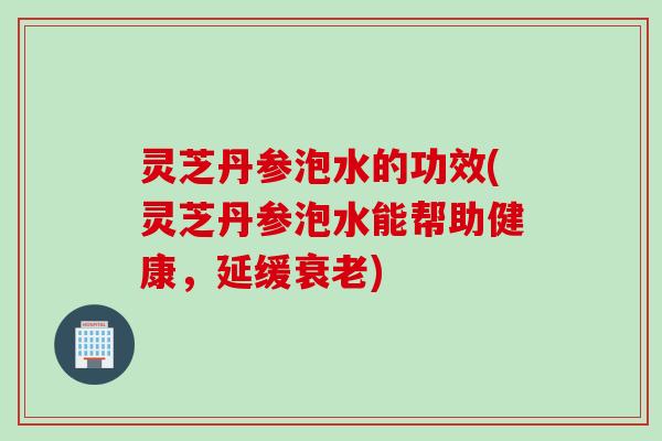 灵芝丹参泡水的功效(灵芝丹参泡水能帮助健康，延缓衰老)