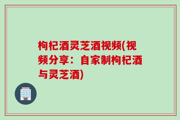 枸杞酒灵芝酒视频(视频分享：自家制枸杞酒与灵芝酒)