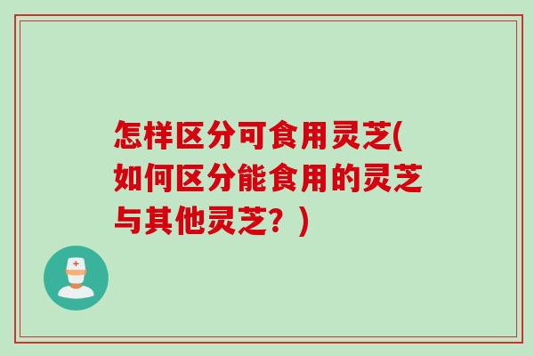 怎样区分可食用灵芝(如何区分能食用的灵芝与其他灵芝？)